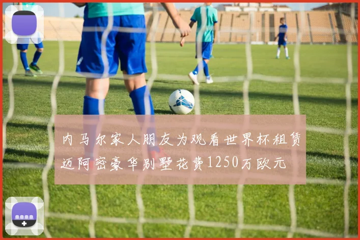 内马尔家人朋友为观看世界杯租赁迈阿密豪华别墅花费1250万欧元