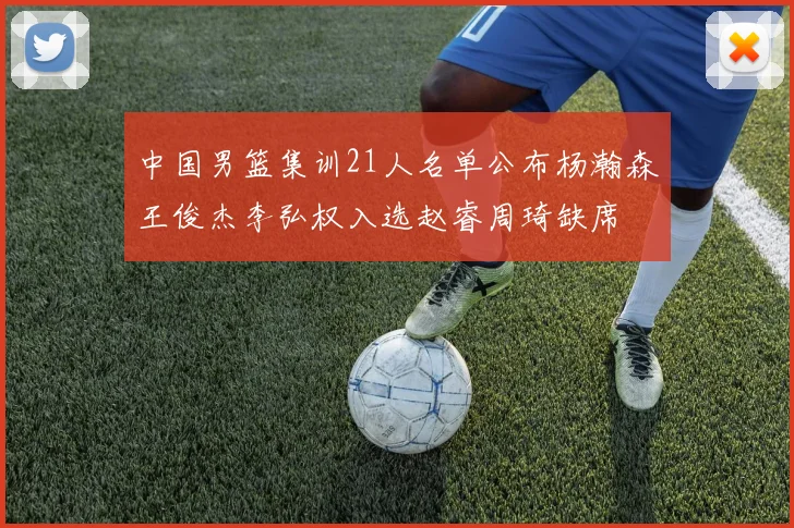 中国男篮集训21人名单公布杨瀚森王俊杰李弘权入选赵睿周琦缺席