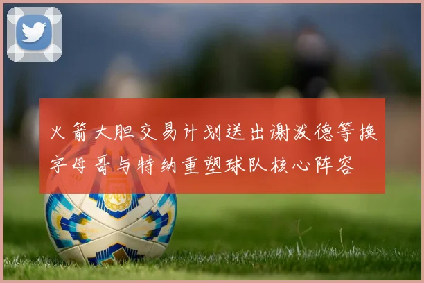 火箭大胆交易计划送出谢泼德等换字母哥与特纳重塑球队核心阵容
