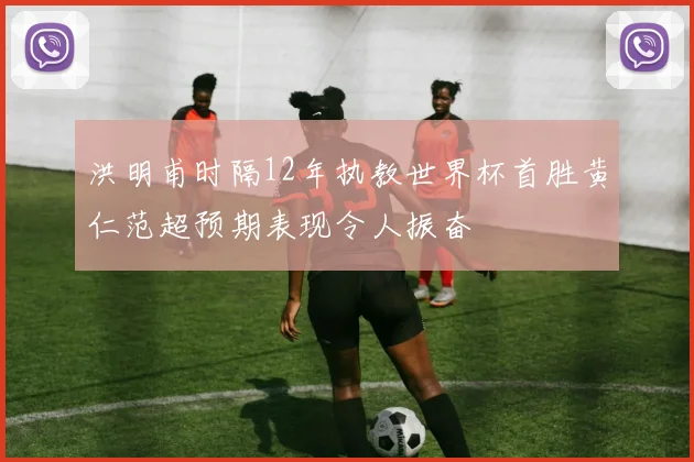 洪明甫时隔12年执教世界杯首胜黄仁范超预期表现令人振奋