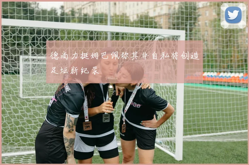 德尚力挺姆巴佩称其非自私将创造足坛新纪录