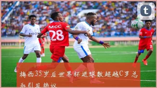 梅西35岁后世界杯进球数超越C罗总和引发热议