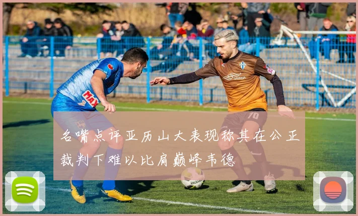 名嘴点评亚历山大表现称其在公正裁判下难以比肩巅峰韦德