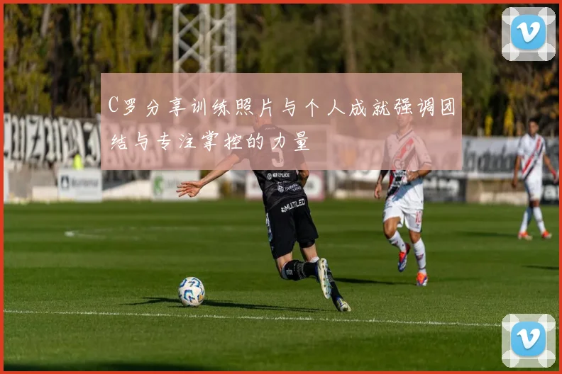 C罗分享训练照片与个人成就强调团结与专注掌控的力量