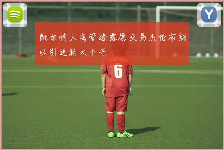 凯尔特人高管透露愿交易杰伦布朗以引进新大个子