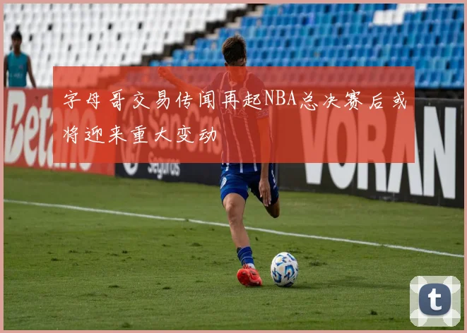 字母哥交易传闻再起NBA总决赛后或将迎来重大变动