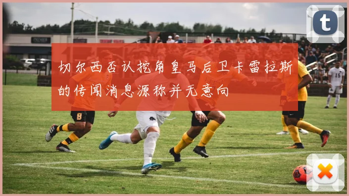 切尔西否认挖角皇马后卫卡雷拉斯的传闻消息源称并无意向