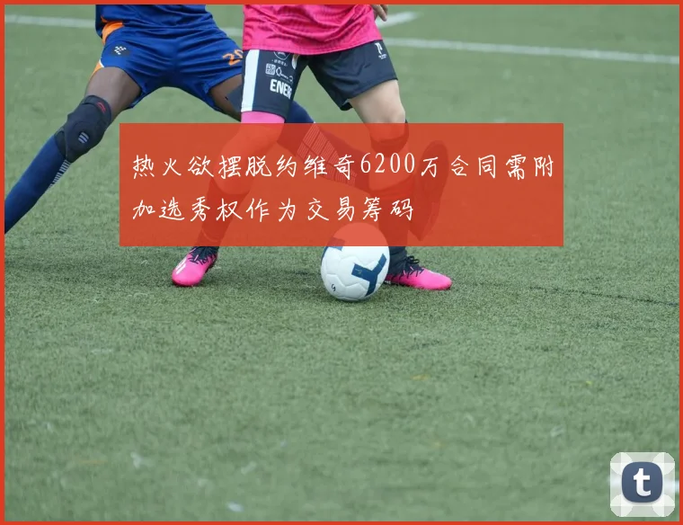 热火欲摆脱约维奇6200万合同需附加选秀权作为交易筹码