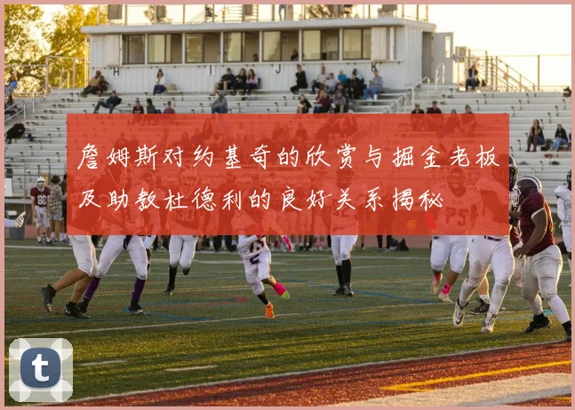 詹姆斯对约基奇的欣赏与掘金老板及助教杜德利的良好关系揭秘