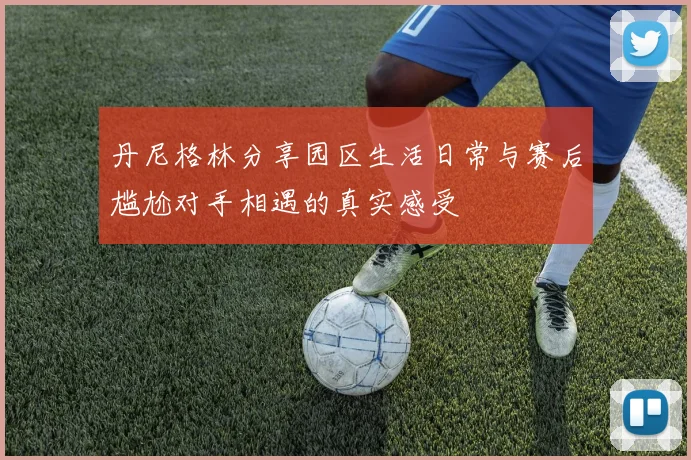 丹尼格林分享园区生活日常与赛后尴尬对手相遇的真实感受