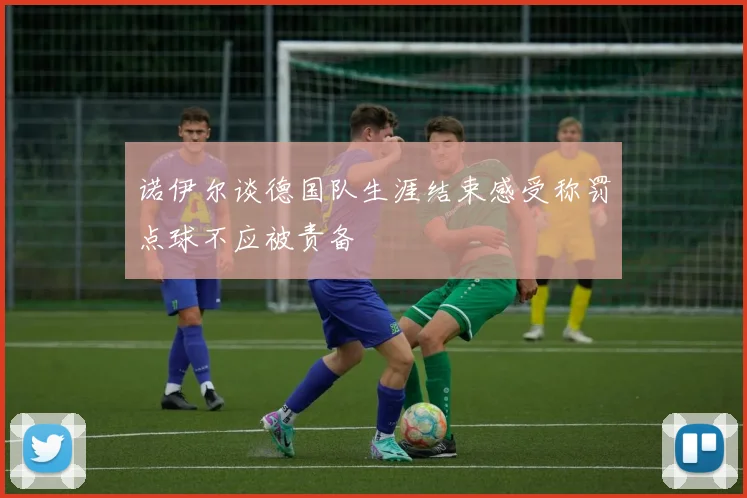 诺伊尔谈德国队生涯结束感受称罚点球不应被责备
