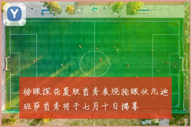 榜眼探花夏联首秀表现抢眼状元迪班萨首秀将于七月十日揭幕